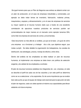 De igual manera para que un Plan de Negocios sea exitoso se deberá contar con
un plan de producción, en el caso de empresas industriales y comerciales, por
ejemplo se debe tratar temas de inventario, fabricación, materias primas,
maquinarias y equipos y almacenamiento; y en el caso de empresas de servicios
su mayor capital es el recurso humano dado que a través de una excelente
contratación de ejecutivos nuestros productos de servicios podrán ser
comercializados de mejor manera en el mercado como ejemplo tenemos DHL
como líder de empresa de servicios de correo y encomiendas.
Este documento va más allá de un análisis, ya que es la base y la guía de cómo
una empresa va a funcionar y a trabajar día a día, que objetivos seguir, que
metas cumplir. Se debe detallar la organización de trabajadores, los canales de
distribución, las estrategias, precios, manejo de efectivo, entre otros.
Dentro del análisis de los empleados se debe realizar un plan de recursos
humanos, al implementar una empresa se debe tener una política de selección
exigente y de calidad de los empleados a contratar.
El plan de recursos humanos establece los integrantes de una empresa, en este
se describe el perfil de cada una de las vacantes y con este perfil se determina
como se va a seleccionar a los aspirantes. Es de suma importancia que se evalúe
bien este punto ya que el equipo de trabajo será esencial para la ejecución de todo
el plan de negocios, cada uno debe aportar al máximo sus capacidades para llevar
adelante a la futura empresa.
 
