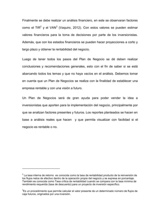 Finalmente se debe realizar un análisis financiero, en este se observaran factores
como el TIR2
y el VAN3
(Vaquiro, 2012). Con estos valores se pueden estimar
valores financieros para la toma de decisiones por parte de los inversionistas.
Además, que con los estados financieros se pueden hacer proyecciones a corto y
largo plazo y obtener la rentabilidad del negocio.
Luego de tener todos los pasos del Plan de Negocio se dé deben realizar
conclusiones y recomendaciones generales, esto con el fin de saber si se está
abarcando todos los temas y que no haya vacíos en el análisis. Debemos tomar
en cuenta que un Plan de Negocios se realiza con la finalidad de establecer una
empresa rentable y con una visión a futuro.
Un Plan de Negocios será de gran ayuda para poder vender la idea a
inversionistas que aporten para la implementación del negocio, principalmente por
que se analizan factores presentes y futuros. Los reportes planteados se hacen en
base a análisis reales que hacen y que permita visualizar con facilidad si el
negocio es rentable o no.
2
La tasa interna de retorno es conocida como la tasa de rentabilidad producto de la reinversión de
los flujos netos de efectivo dentro de la operación propia del negocio y se expresa en porcentaje.
También es conocida como Tasa crítica de rentabilidad cuando se compara con la tasa mínima de
rendimiento requerida (tasa de descuento) para un proyecto de inversión específico.
3
Es un procedimiento que permite calcular el valor presente de un determinado número de flujos de
caja futuros, originados por una inversión.
 