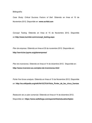 Bibliografía:
Case Study: Critical Success Factors of Dell. Obtenido en línea el 15 de
Noviembre 2012. Disponible en: www.scribd.com
Concept Testing. Obtenido en línea el 15 de Noviembre 2012. Disponible
en:http://www.lucintel.com/concept_testing.aspx
Plan de empresa. Obtenido en línea el 30 de noviembre 2012. Disponible en:
http://servicios.ipyme.org/planempresa/
Plan de inversiones. Obtenido en línea el 14 de diciembre 2012. Disponible en:
http://www.inversion-es.com/plan-de-inversiones.html
Porter five forces analysis. Obtenido en línea el 15 de Noviembre 2012. Disponible
en: http://es.wikipedia.org/wiki/An%C3%A1lisis_Porter_de_las_cinco_fuerzas
Redacción de un plan comercial. Obtenido en línea el 14 de diciembre 2012.
Disponible en: https://www.wellsfargo.com/spanish/biz/education/bplan
 