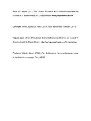 Steve Ma. Reyna. (2012).Key Success Factors of Your Small Business.Obtenido
en línea el 15 de Noviembre 2012. Disponible en www.powerhomebiz.com
Cartwright, John A. (2012) La Matriz DOFA .Notas de la Clase Titulación. USFQ
Vaquiro, José. (2012). Otros temas de interés financiero. Obtenido en línea el 16
de diciembre 2012. Disponible en: http://www.pymesfuturo.com/tiretorno.htm
Wanberger Villarán, Karen. (2009). Plan de Negocios: Herramientas para evaluar
la viabilidad de un negocio. Perú: USAID.
 