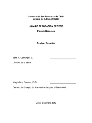 Universidad San Francisco de Quito
Colegio de Administración
HOJA DE APROBACION DE TESIS
Plan de Negocios
Esteban Basantes
John A. Cartwright B. ______________________
Director de la Tesis
Magdalena Barreiro, PhD ______________________
Decano del Colegio de Administración para el Desarrollo:
Quito, diciembre 2012
 