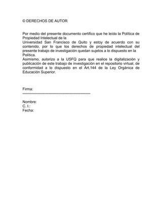 © DERECHOS DE AUTOR
Por medio del presente documento certifico que he leído la Política de
Propiedad Intelectual de la
Universidad San Francisco de Quito y estoy de acuerdo con su
contenido, por lo que los derechos de propiedad intelectual del
presente trabajo de investigación quedan sujetos a lo dispuesto en la
Política.
Asimismo, autorizo a la USFQ para que realice la digitalización y
publicación de este trabajo de investigación en el repositorio virtual, de
conformidad a lo dispuesto en el Art.144 de la Ley Orgánica de
Educación Superior.
Firma:
-------------------------------------------------------
Nombre:
C. I.:
Fecha:
 