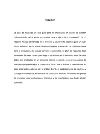 Resumen
El plan de negocios es una guía para el empresario en donde se detallan
detenidamente varios temas importantes para la ejecución o consecución de un
negocio. Analiza el mercado en el presente y se proyecta acciones para un buen
futuro. Además, ayuda al estudio de estrategias y desarrollo de objetivos claves
para la innovación de nuevos servicios o productos. El plan de negocios debe
establecer factores claves para llegar a ser exitoso en la industria, estos factores
deben ser analizados en un ambiente interno y externo, es decir un análisis de
mercado que pueda llegar a proyectar el futuro. Otros análisis a desarrollarse en
base a los factores claves, son el análisis DAFO, el establecimiento de objetivos y
conceptos estratégicos, el concepto de producto o servicio. Finalmente los planes
de inversión, recursos humanos, financiero y de más factores que harán el plan
comercial.
 