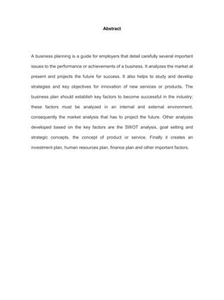 Abstract
A business planning is a guide for employers that detail carefully several important
issues to the performance or achievements of a business. It analyzes the market at
present and projects the future for success. It also helps to study and develop
strategies and key objectives for innovation of new services or products. The
business plan should establish key factors to become successful in the industry;
these factors must be analyzed in an internal and external environment,
consequently the market analysis that has to project the future. Other analyzes
developed based on the key factors are the SWOT analysis, goal setting and
strategic concepts, the concept of product or service. Finally it creates an
investment plan, human resources plan, finance plan and other important factors.
 