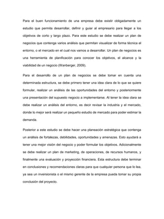 Para el buen funcionamiento de una empresa debe existir obligadamente un
estudio que permita desarrollar, definir y guiar al empresario para llegar a los
objetivos de corto y largo plazo. Para este estudio se debe realizar un plan de
negocios que contenga varios análisis que permitan visualizar de forma técnica el
entorno, o el mercado en el cual nos vamos a desarrollar. Un plan de negocios es
una herramienta de planificación para conocer los objetivos, el alcance y la
viabilidad de un negocio (Wanberger, 2009).
Para el desarrollo de un plan de negocios se debe tomar en cuenta una
determinada estructura, se debe primero tener una idea clara de lo que se quiere
formular, realizar un análisis de las oportunidades del entorno y posteriormente
una presentación del supuesto negocio a implementarse. Al tener la idea clara se
debe realizar un análisis del entorno, es decir revisar la industria y el mercado,
donde lo mejor será realizar un pequeño estudio de mercado para poder estimar la
demanda.
Posterior a este estudio se debe hacer una planeación estratégica que contenga
un análisis de fortalezas, debilidades, oportunidades y amenazas. Esto ayudará a
tener una mejor visión del negocio y poder formular los objetivos. Adicionalmente
se debe realizar un plan de marketing, de operaciones, de recursos humanos, y
finalmente una evaluación y proyección financiera. Esta estructura debe terminar
en conclusiones y recomendaciones claras para que cualquier persona que lo lea,
ya sea un inversionista o el mismo gerente de la empresa pueda tomar su propia
conclusión del proyecto.
 