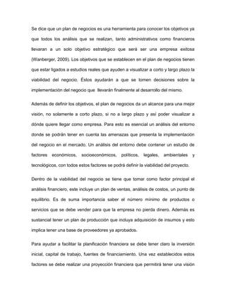 Se dice que un plan de negocios es una herramienta para conocer los objetivos ya
que todos los análisis que se realizan, tanto administrativos como financieros
llevaran a un solo objetivo estratégico que será ser una empresa exitosa
(Wanberger, 2009). Los objetivos que se establecen en el plan de negocios tienen
que estar ligados a estudios reales que ayuden a visualizar a corto y largo plazo la
viabilidad del negocio. Éstos ayudarán a que se tomen decisiones sobre la
implementación del negocio que llevarán finalmente al desarrollo del mismo.
Además de definir los objetivos, el plan de negocios da un alcance para una mejor
visión, no solamente a corto plazo, si no a largo plazo y así poder visualizar a
dónde quiere llegar como empresa. Para esto es esencial un análisis del entorno
donde se podrán tener en cuenta las amenazas que presenta la implementación
del negocio en el mercado. Un análisis del entorno debe contener un estudio de
factores económicos, socioeconómicos, políticos, legales, ambientales y
tecnológicos, con todos estos factores se podrá definir la viabilidad del proyecto.
Dentro de la viabilidad del negocio se tiene que tomar como factor principal el
análisis financiero, este incluye un plan de ventas, análisis de costos, un punto de
equilibrio. Es de suma importancia saber el número mínimo de productos o
servicios que se debe vender para que la empresa no pierda dinero. Además es
sustancial tener un plan de producción que incluya adquisición de insumos y esto
implica tener una base de proveedores ya aprobados.
Para ayudar a facilitar la planificación financiera se debe tener claro la inversión
inicial, capital de trabajo, fuentes de financiamiento. Una vez establecidos estos
factores se debe realizar una proyección financiera que permitirá tener una visión
 