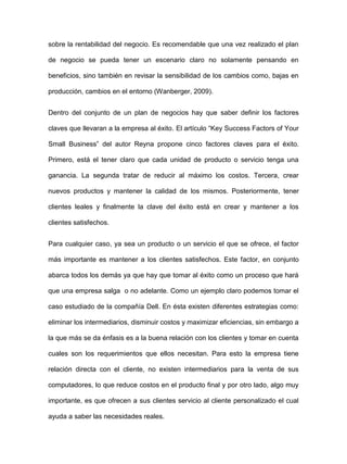sobre la rentabilidad del negocio. Es recomendable que una vez realizado el plan
de negocio se pueda tener un escenario claro no solamente pensando en
beneficios, sino también en revisar la sensibilidad de los cambios como, bajas en
producción, cambios en el entorno (Wanberger, 2009).
Dentro del conjunto de un plan de negocios hay que saber definir los factores
claves que llevaran a la empresa al éxito. El artículo “Key Success Factors of Your
Small Business” del autor Reyna propone cinco factores claves para el éxito.
Primero, está el tener claro que cada unidad de producto o servicio tenga una
ganancia. La segunda tratar de reducir al máximo los costos. Tercera, crear
nuevos productos y mantener la calidad de los mismos. Posteriormente, tener
clientes leales y finalmente la clave del éxito está en crear y mantener a los
clientes satisfechos.
Para cualquier caso, ya sea un producto o un servicio el que se ofrece, el factor
más importante es mantener a los clientes satisfechos. Este factor, en conjunto
abarca todos los demás ya que hay que tomar al éxito como un proceso que hará
que una empresa salga o no adelante. Como un ejemplo claro podemos tomar el
caso estudiado de la compañía Dell. En ésta existen diferentes estrategias como:
eliminar los intermediarios, disminuir costos y maximizar eficiencias, sin embargo a
la que más se da énfasis es a la buena relación con los clientes y tomar en cuenta
cuales son los requerimientos que ellos necesitan. Para esto la empresa tiene
relación directa con el cliente, no existen intermediarios para la venta de sus
computadores, lo que reduce costos en el producto final y por otro lado, algo muy
importante, es que ofrecen a sus clientes servicio al cliente personalizado el cual
ayuda a saber las necesidades reales.
 
