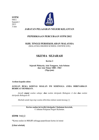 STPM
940/2
Sejarah 2
2012
3 Jam
                  JABATAN PELAJARAN NEGERI KELANTAN


                   PEPERIKSAAN PERCUBAAN STPM 2012


                  SIJIL TINGGI PERSEKOLAHAN MALAYSIA
                    (MALAYSIA HIGHER SCHOOL CERTIFICATE)




                             SKEMA SEJARAH
                                        Kertas 2

                     Sejarah Malaysia, Asia Tenggara, Asia Selatan
                              dan Asia Timur 1800 - 1963
                                      (Tiga jam)




Arahan kepada calon:

JANGAN BUKA KERTAS SOALAN INI SEHINGGA ANDA DIBENARKAN
BERBUAT DEMIKIAN.

       Jawab empat soalan sahaja: dua soalan daripada Bahagian A dan dua soalan
daripada Bahagian B.

       Markah untuk tiap-tiap soalan diberikan dalam tanda kurung [ ].


                  Kertas soalan ini terdiri daripada 2 halaman bercetak.
                           © Jabatan Pelajaran Negeri Kelantan.


STPM 940/2
*Kertas soalan ini SULIT sehingga peperiksaan kertas ini tamat

[Lihat sebelah]
 