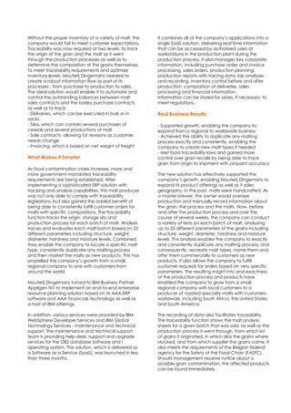 Without the proper inventory of a variety of malt, the
company would fail to meet customer expectations.
Traceability was now required at two levels: to track
the origin of the grain and the malt as it went
through the production processes as well as to
determine the composition of the grains themselves.
To meet traceability requirements and optimize
inventory levels, Mouterij Dingemans needed to
create a robust information flow as part of its
processes - from purchase to production to sales.
The ideal solution would enable it to automate and
control the outstanding balances between malt
sales contracts and the barley purchase contracts
as well as to track:
- Deliveries, which can be executed in bulk or in
sacks
- Silos, which can contain several purchases of
cereals and several productions of malt
- Sale contracts, allowing for revisions as customer
needs change
- Invoicing, which is based on net weight of freight
What Makes it Smarter
As food contamination crises increase, more and
more government-mandated traceability
requirements are being established. After
implementing a sophisticated ERP solution with
tracking and analysis capabilities, this malt producer
was not only able to comply with traceability
legislations, but also gained the added benefit of
being able to consistently fulfill customer orders for
malts with specific compositions. The traceability
function tracks the origin, storage silo and
production process for each batch of malt. Analysis
traces and evaluates each malt batch based on 25
different parameters including structure, weight,
diameter, hardness and moisture levels. Combined,
they enable the company to locate a specific malt
type, consistently duplicate any malting process
and then market the malts as new products. This has
propelled the company’s growth from a small,
regional company to one with customers from
around the world.
Mouterij Dingemans turned to IBM Business Partner
Appligen NV to implement an end-to-end enterprise
resource planning solution based on its AAA.ERP
software and AAA Financials technology as well as
a host of IBM offerings.
In addition, various services were provided by IBM
WebSphere Developer Services and IBM Global
Technology Services - maintenance and technical
support. The maintenance and technical support
team is providing help-desk, support and upgrade
services for the DB2 database software and i
operating system. The solution, which is delivered as
a Software as a Service (SaaS), was launched in less
than three months.
It combines all of the company’s applications into a
single SaaS solution, delivering real-time information
that can be accessed by authorized users at
workstations in the production plant during the
production process. It also manages key corporate
information, including purchase order and invoice
processing, sales orders, production planning,
production reports with tracing data, lab analyses
and recording, inventory control before and after
production, composition of deliveries, sales
processing and financial information.
Information can be stored for years, if necessary, to
meet regulations.
Real Business Results
- Supported growth, enabling the company to
expand from a regional to worldwide business
- Achieved the ability to duplicate any malting
process exactly and consistently, enabling the
company to create new malt types if needed
- Met food traceability laws and gained more
control over grain recalls by being able to track
grain from origin to shipment with pinpoint accuracy
The new solution has effectively supported the
company’s growth, enabling Mouterij Dingemans to
expand its product offerings as well as it sales
geography. In the past, malts were handcrafted. As
a master brewer, the owner would oversee
production and manually record information about
the grain, the process and the malts. Now, before
and after the production process and over the
course of several weeks, the company can conduct
a variety of tests on each batch of malt, analyzing
up to 25 different parameters of the grains including
structure, weight, diameter, hardness and moisture
levels. This analysis enables the company to exactly
and consistently duplicate any malting process, and
consequently, recreate malt types, name them and
offer them commercially to customers as new
products. It also allows the company to fulfill
customer requests for orders based on very specific
parameters. The resulting insight into and exactness
of the production process and products have
enabled the company to grow from a small,
regional company with local customers to a
producer of roasted specialty malts with customers
worldwide, including South Africa, the United States
and South America.
The recording of data also facilitates traceability.
The traceability function shows the malt analysis
sheets for a given batch that was sold, as well as the
production process it went through, from which lot
of grains it originated, in which silos the grains where
stocked, and from which supplier the grains came. It
also meets the requirements of the Belgian federal
agency for the Safety of the Food Chain (FASFC).
Should management receive notice about a
possible grain contamination, the affected products
can be found immediately.
 