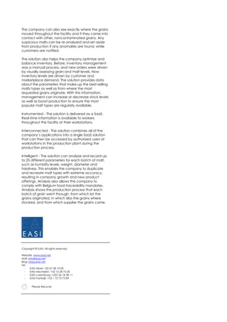 The company can also see exactly where the grains
moved throughout the facility and if they came into
contact with other, noncontaminated grains. Any
suspicious malts can be re-analyzed and set aside
from production if any anomalies are found, while
customers are notified.
The solution also helps the company optimize and
balance inventory. Before, inventory management
was a manual process, and new orders were driven
by visually assessing grain and malt levels. Now
inventory levels are driven by customer and
marketplace demand. The solution provides data
about the parameters that make up the best-selling
malts types as well as from where the most
requested grains originate. With this information,
management can increase or decrease stock levels
as well as boost production to ensure the most
popular malt types are regularly available.
Instrumented - The solution is delivered as a SaaS.
Real-time information is available to workers
throughout the facility at their workstations.
Interconnected - The solution combines all of the
company’s applications into a single SaaS solution
that can then be accessed by authorized users at
workstations in the production plant during the
production process.
Intelligent - The solution can analyze and record up
to 25 different parameters for each batch of malt,
such as humidity levels, weight, diameter and
hardness. This enables the company to duplicate
and recreate malt types with extreme accuracy,
resulting in company growth and new product
offerings. Analysis also allows the company to
comply with Belgium food traceability mandates.
Analysis shows the production process that each
batch of grain went through, from which lot the
grains originated, in which silos the grains where
stocked, and from which supplier the grains came.
Copyright © EASI. All rights reserved
Website: www.easi.net
Mail: info@easi.net
Blog: blog.easi.net
Tel.
- EASI Nijvel: +32 67 28 10 00
- EASI Mechelen: +32 15 28 75 00
- EASI Luxemburg: +352 26 18 58 11
- EASI Frankrijk: +33 1 72 75 73 89
Please Recycle
 