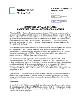 FOR IMMEDIATE RELEASE
                                                                January 2, 2009

                                                                Contacts:
                                                                NFS Media Contact:
                                                                Jeff Botti          614-249-6339
                                                                bottij@nationwide.com

                                                                Nationwide Mutual Media Contact:
                                                                Joe Case            614-249-6353
                                                                casej6@nationwide.com



                  NATIONWIDE MUTUAL COMPLETES
            NATIONWIDE FINANCIAL SERVICES TRANSACTION
Columbus, Ohio — Nationwide Mutual Insurance Company (Nationwide) has completed its
previously announced transaction to purchase all of the outstanding shares of common stock of
Nationwide Financial Services (NFS) it did not already own. The transaction has been approved
by all relevant governmental authorities and by NFS shareholders. NFS is now a wholly-owned
subsidiary of Nationwide and a private company. Accordingly, NFS will file the required
documents with the SEC to voluntarily delist the company’s Class A common stock from the
New York Stock Exchange.

Under the terms of the completed transaction, NFS shareholders are receiving $52.25 in cash for
each share of NFS Class A common stock they hold. Shareholders should review the
shareholder proxy statement for more detailed information. The transaction price of $52.25 per
share represents an increase of $5.05 per share, or approximately 11%, over Nationwide's
original proposal of $47.20 per share, made in March 2008.

NFS shareholders voted to approve the transaction on Wednesday, December 31, 2008.
Nationwide agreed to vote, or cause to be voted, all shares of its Class A common stock and
Class B common stock in favor of the proposal to adopt the definitive agreement. Nationwide has
owned the majority of NFS common stock, including all of the outstanding NFS Class B
common stock, since it went public in 1997. As of December 31, 2008, the Class B common
stock represented 66.3% of the equity ownership and 95.2% of the combined voting power of the
shareholders of NFS.

The completion of the transaction sets Nationwide apart from the competition by enabling it to
align its entire product and service portfolio around the customer, providing an even greater
value proposition for current and future customers through a more differentiated On Your Side
experience.
Background:

On March 10, 2008, NFS disclosed that it had received a proposal from Nationwide to purchase
all outstanding publicly held shares of NFS Class A common stock for $47.20 per share in cash.
NFS’ board of directors formed a special committee of independent directors not affiliated with
Nationwide to evaluate the proposal.
 