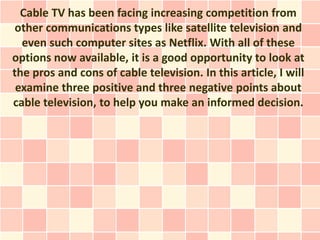 Cable TV has been facing increasing competition from
 other communications types like satellite television and
  even such computer sites as Netflix. With all of these
options now available, it is a good opportunity to look at
the pros and cons of cable television. In this article, I will
 examine three positive and three negative points about
cable television, to help you make an informed decision.
 