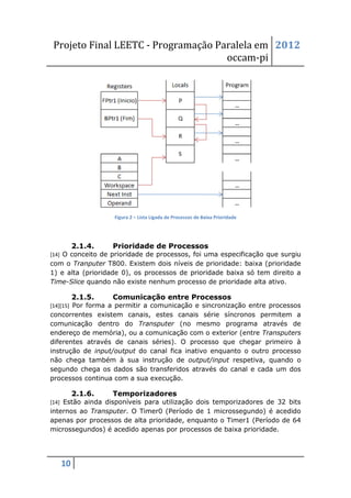 Projeto Final LEETC - Programação Paralela em 2012
                                    occam-pi




                   Figura 2 – Lista Ligada de Processos de Baixa Prioridade




        2.1.4.    Prioridade de Processos
[14] O conceito de prioridade de processos, foi uma especificação que surgiu
com o Tranputer T800. Existem dois níveis de prioridade: baixa (prioridade
1) e alta (prioridade 0), os processos de prioridade baixa só tem direito a
Time-Slice quando não existe nenhum processo de prioridade alta ativo.

        2.1.5.    Comunicação entre Processos
[14][15] Por forma a permitir a comunicação e sincronização entre processos
concorrentes existem canais, estes canais série síncronos permitem a
comunicação dentro do Transputer (no mesmo programa através de
endereço de memória), ou a comunicação com o exterior (entre Transputers
diferentes através de canais séries). O processo que chegar primeiro à
instrução de input/output do canal fica inativo enquanto o outro processo
não chega também à sua instrução de output/input respetiva, quando o
segundo chega os dados são transferidos através do canal e cada um dos
processos continua com a sua execução.

        2.1.6.    Temporizadores
[14] Estão ainda disponíveis para utilização dois temporizadores de 32 bits
internos ao Transputer. O Timer0 (Período de 1 microssegundo) é acedido
apenas por processos de alta prioridade, enquanto o Timer1 (Período de 64
microssegundos) é acedido apenas por processos de baixa prioridade.




   10
 