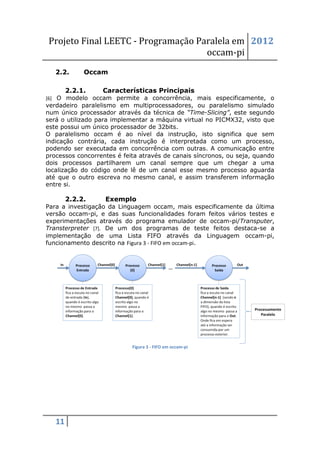 Projeto Final LEETC - Programação Paralela em 2012
                                    occam-pi
   2.2.      Occam

        2.2.1.    Características Principais
[6] O modelo occam permite a concorrência, mais especificamente, o
verdadeiro paralelismo em multiprocessadores, ou paralelismo simulado
num único processador através da técnica de “Time-Slicing”, este segundo
será o utilizado para implementar a máquina virtual no PICMX32, visto que
este possui um único processador de 32bits.
O paralelismo occam é ao nível da instrução, isto significa que sem
indicação contrária, cada instrução é interpretada como um processo,
podendo ser executada em concorrência com outras. A comunicação entre
processos concorrentes é feita através de canais síncronos, ou seja, quando
dois processos partilharem um canal sempre que um chegar a uma
localização do código onde lê de um canal esse mesmo processo aguarda
até que o outro escreva no mesmo canal, e assim transferem informação
entre si.

        2.2.2.     Exemplo
Para a investigação da Linguagem occam, mais especificamente da última
versão occam-pi, e das suas funcionalidades foram feitos vários testes e
experimentações através do programa emulador de occam-pi/Transputer,
Transterpreter [7]. De um dos programas de teste feitos destaca-se a
implementação de uma Lista FIFO através da Linguagem occam-pi,
funcionamento descrito na Figura 3 - FIFO em occam-pi.




                            Figura 3 - FIFO em occam-pi




   11
 