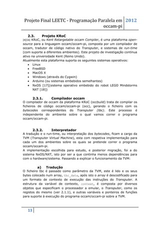 Projeto Final LEETC - Programação Paralela em 2012
                                    occam-pi
   2.3.        Projeto KRoC
[4][16] KRoC, ou Kent Retargetable occam Compiler, é uma plataforma open-
source para a linguagem occam/occam-pi, composta por um compilador de
occam, tradutor de código nativo do Transputer, e sistemas de run-time
(com suporte a diferentes ambientes). Este projeto de investigação continua
ativo na universidade Kent (Reino Unido).
Atualmente esta plataforma suporta os seguintes sistemas operativos:
     Linux
     FreeBSD
     MacOS X
     Windows (através do Cygwin)
     Arduino (ou sistemas embebidos semelhantes)
     NxOS [17](sistema operativo embebido do robot LEGO Mindstorms
       NXT [18])


        2.3.1.     Compilador occam
O compilador de occam da plataforma KRoC (occbuild) trata de compilar os
ficheiros de código occam/occam-pi (occ), gerando o ficheiro com os
bytecodes correspondentes do Transputer (tbc). Este processo é
independente do ambiente sobre o qual vamos correr o programa
occam/occam-pi.


        2.3.2.     Interpretador
A tradução e o run-time, ou interpretação dos bytecodes, ficam a cargo da
TVM (Transputer Virtual Machine), esta com respetiva implementação para
cada um dos ambientes sobre os quais se pretende correr o programa
occam/occam-pi.
A implementação escolhida para estudo, e posterior migração, foi a do
sistema NxOS/NXT, isto por ser a que continha menos dependências para
com o hardware/sistema. Passando a explicar o funcionamento da TVM:


          a)     Tradução
O ficheiro tbc é passado como parâmetro da TVM, este é lido e os seus
bytes colocado num array, tbc_data, após isto o array é descodificado para
um formato de contexto de execução das instruções do Transputer. A
estrutura da variável de contexto, context, é composta por diversos
objetos que especificam o processador a emular, o Transputer, como os
registos do mesmo (ver 2.1.1), e outras variáveis e ponteiros de funções
para suporte à execução do programa occam/occam-pi sobre a TVM.



   13
 