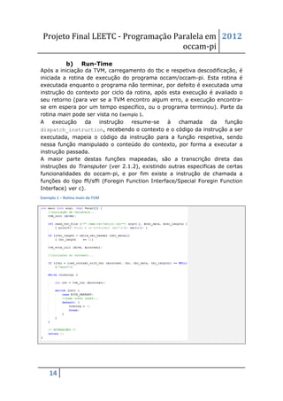 Projeto Final LEETC - Programação Paralela em 2012
                                     occam-pi
             b)     Run-Time
Após a iniciação da TVM, carregamento do tbc e respetiva descodificação, é
iniciada a rotina de execução do programa occam/occam-pi. Esta rotina é
executada enquanto o programa não terminar, por defeito é executada uma
instrução do contexto por ciclo da rotina, após esta execução é avaliado o
seu retorno (para ver se a TVM encontro algum erro, a execução encontra-
se em espera por um tempo especifico, ou o programa terminou). Parte da
rotina main pode ser vista no Exemplo 1.
A    execução    da     instrução   resume-se     à  chamada     da    função
dispatch_instruction, recebendo o contexto e o código da instrução a ser
executada, mapeia o código da instrução para a função respetiva, sendo
nessa função manipulado o conteúdo do contexto, por forma a executar a
instrução passada.
A maior parte destas funções mapeadas, são a transcrição direta das
instruções do Transputer (ver 2.1.2), existindo outras especificas de certas
funcionalidades do occam-pi, e por fim existe a instrução de chamada a
funções do tipo ffi/sffi (Foregin Function Interface/Special Foregin Function
Interface) ver c).
Exemplo 1 – Rotina main da TVM




    14
 