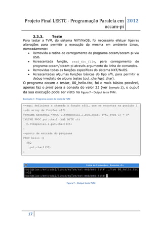 Projeto Final LEETC - Programação Paralela em 2012
                                     occam-pi
          2.3.3.         Teste
Para testar a TVM, do sistema NXT/NxOS, foi necessário efetuar ligeiras
alterações para permitir a execução da mesma em ambiente Linux,
nomeadamente:
     Removida a rotina de carregamento do programa occam/occam-pi via
       USB.
     Acrescentada função, read_tbc_file, para carregamento do
       programa occam/occam-pi através argumento da linha de comandos.
     Removidas todas as funções específicas do sistema NXT/NxOS.
     Acrescentadas algumas funções básicas do tipo sffi, para permitir o
       debug imediato de alguns testes (put_char/get_char).
O programa occam a testar, 00_hello.tbc, foi o mais básico possível,
apenas faz o print para a consola do valor 33 (ver Exemplo 2), o ouput
da sua execução pode ser visto na Figura 7 – Output teste TVM.
Exemplo 2 – Programa occam de teste da TVM

--aqui definimos a chamada à função sffi, que se encontra na posição 1
--do array de funções sffi
#PRAGMA EXTERNAL "PROC C.tvmspecial.1.put.char1 (VAL BYTE C) = 0"
INLINE PROC put.char1 (VAL BYTE ch)
    C.tvmspecial.1.put.char1(ch)
:
--ponto de entrada do programa
PROC hello ()
    SEQ
      put.char1(33)
:




                                      Figura 7 – Output teste TVM




     17
 