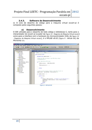 Projeto Final LEETC - Programação Paralela em 2012
                                     occam-pi
        2.4.3.      Software de Desenvolvimento
[9] O ciclo de desenho de código para a máquina virtual occam-pi é
composto pelos seguintes passos:

          a)     Desenvolvimento
O IDE utilizado para o desenho de todo código e bibliotecas C, tanto para o
interpretador de occam-pi (Loader da Figura 13 - Diagrama da Maquina Virtual occam)
como para a interface com o hardware do microcontrolador (HAL da Figura 13
- Diagrama da Maquina Virtual occam), é o MPLAB v8.63 (Figura 9 - MPLAB IDE) da
Microchip [12].




                                 Figura 9 - MPLAB IDE




   19
 