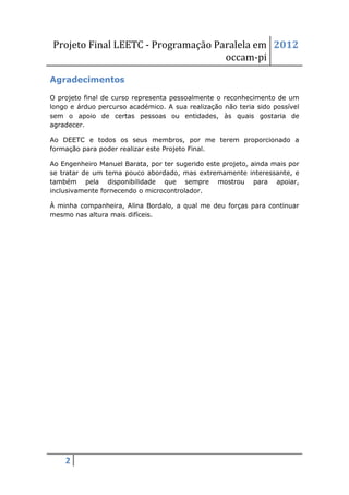 Projeto Final LEETC - Programação Paralela em 2012
                                    occam-pi

Agradecimentos

O projeto final de curso representa pessoalmente o reconhecimento de um
longo e árduo percurso académico. A sua realização não teria sido possível
sem o apoio de certas pessoas ou entidades, às quais gostaria de
agradecer.

Ao DEETC e todos os seus membros, por me terem proporcionado a
formação para poder realizar este Projeto Final.

Ao Engenheiro Manuel Barata, por ter sugerido este projeto, ainda mais por
se tratar de um tema pouco abordado, mas extremamente interessante, e
também pela disponibilidade que sempre mostrou para apoiar,
inclusivamente fornecendo o microcontrolador.

À minha companheira, Alina Bordalo, a qual me deu forças para continuar
mesmo nas altura mais difíceis.




    2
 