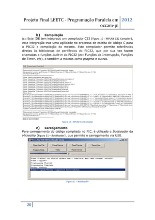 Projeto Final LEETC - Programação Paralela em 2012
                                     occam-pi
          b)   Compilação
[13] Este IDE tem integrado um compilador C32 (Figura 10 - MPLAB C32 Compiler),
esta integração traz uma agilidade no processo de escrita de código C para
o PIC32 e compilação do mesmo. Este compilador permite referências
diretas às bibliotecas de periféricos do PIC32, que por sua vez fazem
chamadas a funções built-in do PIC32 (ex: Funções de Interrupção, Funções
de Timer, etc), e também a macros como pragma e outras.




                            Figura 10 - MPLAB C32 Compiler

         c)      Carregamento
Para carregamento do código compilado no PIC, é utilizado o Bootloader da
Microchip (Figura 11 – Bootloader), que permite o carregamento via USB.




                                Figura 11 – Bootloader




   20
 