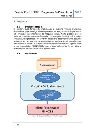 Projeto Final LEETC - Programação Paralela em 2012
                                    occam-pi

3. Projecto

   3.1.     Implementação
[3] Existem duas formas de implementar a máquina virtual: traduzindo
diretamente para o código ASM do processador alvo, ou então implementar
um simulador das instruções da máquina virtual. Neste projeto, por se
tratar de uma abordagem exploratória, optou-se pela versão com instruções
simuladas/interpretadas. Foi também necessário desenvolver uma pequena
biblioteca de interface entre o programa e os aspetos de I/O específicos do
processador a utilizar. A máquina virtual foi desenvolvida para operar sobre
o microcontrolador PIC32MX460, mas o desenvolvimento foi em vista a
poder migrar para qualquer outro processador.

   3.2.     Arquitetura




                     Figura 13 - Diagrama da Maquina Virtual occam-pi




   22
 