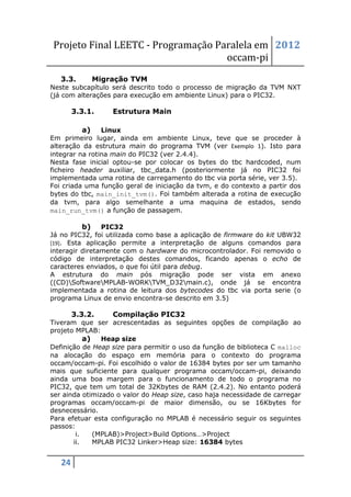 Projeto Final LEETC - Programação Paralela em 2012
                                    occam-pi
   3.3.      Migração TVM
Neste subcapítulo será descrito todo o processo de migração da TVM NXT
(já com alterações para execução em ambiente Linux) para o PIC32.

        3.3.1.    Estrutura Main

          a) Linux
Em primeiro lugar, ainda em ambiente Linux, teve que se proceder à
alteração da estrutura main do programa TVM (ver Exemplo 1). Isto para
integrar na rotina main do PIC32 (ver 2.4.4).
Nesta fase inicial optou-se por colocar os bytes do tbc hardcoded, num
ficheiro header auxiliar, tbc_data.h (posteriormente já no PIC32 foi
implementada uma rotina de carregamento do tbc via porta série, ver 3.5).
Foi criada uma função geral de iniciação da tvm, e do contexto a partir dos
bytes do tbc, main_init_tvm(). Foi também alterada a rotina de execução
da tvm, para algo semelhante a uma maquina de estados, sendo
main_run_tvm() a função de passagem.

          b) PIC32
Já no PIC32, foi utilizada como base a aplicação de firmware do kit UBW32
[19]. Esta aplicação permite a interpretação de alguns comandos para
interagir diretamente com o hardware do microcontrolador. Foi removido o
código de interpretação destes comandos, ficando apenas o echo de
caracteres enviados, o que foi útil para debug.
A estrutura do main pós migração pode ser vista em anexo
((CD)SoftwareMPLAB-WORKTVM_D32main.c), onde já se encontra
implementada a rotina de leitura dos bytecodes do tbc via porta serie (o
programa Linux de envio encontra-se descrito em 3.5)

        3.3.2.    Compilação PIC32
Tiveram que ser acrescentadas as seguintes opções de compilação ao
projeto MPLAB:
           a) Heap size
Definição de Heap size para permitir o uso da função de biblioteca C malloc
na alocação do espaço em memória para o contexto do programa
occam/occam-pi. Foi escolhido o valor de 16384 bytes por ser um tamanho
mais que suficiente para qualquer programa occam/occam-pi, deixando
ainda uma boa margem para o funcionamento de todo o programa no
PIC32, que tem um total de 32Kbytes de RAM (2.4.2). No entanto poderá
ser ainda otimizado o valor do Heap size, caso haja necessidade de carregar
programas occam/occam-pi de maior dimensão, ou se 16Kbytes for
desnecessário.
Para efetuar esta configuração no MPLAB é necessário seguir os seguintes
passos:
        i.   (MPLAB)>Project>Build Options…>Project
       ii.   MPLAB PIC32 Linker>Heap size: 16384 bytes


   24
 