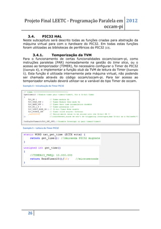 Projeto Final LEETC - Programação Paralela em 2012
                                     occam-pi
    3.4.          PIC32 HAL
Neste subcapítulo será descrito todas as funções criadas para abstração da
máquina virtual para com o hardware do PIC32. Em todas estas funções
foram utilizadas as bibliotecas de periféricos do PIC32 [13].

         3.4.1.             Temporização da TVM
Para o funcionamento de certas funcionalidades occam/occam-pi, como
instruções paralelas (PAR) nomeadamente na gestão do time slice, ou o
acesso ao temporizador (TIMER), foi necessário configurar o Timer do PIC32
(Exemplo 4), e implementar a função stub da TVM de leitura do Timer (Exemplo
5). Esta função é utilizada internamente pela máquina virtual, não podendo
ser chamada através do código occam/occam-pi. Para ter acesso ao
temporizador emulado deverá utilizar-se a variável do tipo Timer de occam.
Exemplo 4 – Inicialização do Timer PIC32




Exemplo 5 – Leitura do Timer PIC32




    26
 