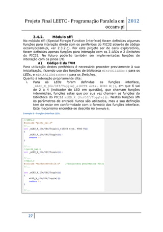 Projeto Final LEETC - Programação Paralela em 2012
                                     occam-pi
         3.4.2.            Módulo sffi
No módulo sffi (Special Foregin Function Interface) foram definidas algumas
funções para interação direta com os periféricos do PIC32 através de código
occam/occam-pi, ver 2.3.2.c). Por este projeto ser de caris exploratório,
foram definidas apenas funções para interação com os 3 LEDs e 2 Switches
do PIC32. No futuro poderão também ser implementadas funções de
interação com os pinos I/O.
            a) Código C da TVM
Para utilização destes periféricos é necessário proceder previamente à sua
inicialização, fazendo uso das funções de biblioteca mInitAllLEDs() para os
LEDs, e mInitAllSwitches() para os Switches.
Quanto à interação propriamente dita:
  i.    Para     os   LEDs   foram    definidas    as    funções   interface,
        _mLED_X_[On/Off/Toggle]_e(ECTX ectx, WORD W[]), em que X vai
        de 2 a 4 (indicador do LED em questão), que chamam funções
        intermédias, funções estas que por sua vez chamam as funções da
        biblioteca do PIC32 mLED_X_[On/Off/Toggle](). Nestas funções sffi
        os parâmetros de entrada nunca são utilizados, mas a sua definição
        tem de estar em conformidade com o formato das funções interface.
        Este mecanismo encontra-se descrito no Exemplo 6.
Exemplo 6 – Funções interface LEDs




    27
 