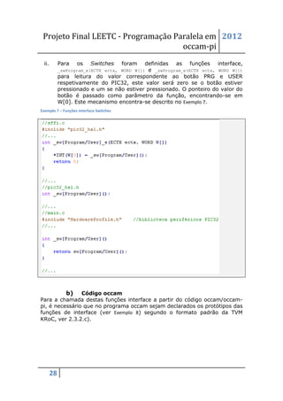 Projeto Final LEETC - Programação Paralela em 2012
                                     occam-pi
  ii.        Para    os    Switches      foram
                                            definidas as funções interface,
             _swProgram_e(ECTX ectx, WORD W[])e _swProgram_e(ECTX ectx, WORD W[])
             para leitura do valor correspondente ao botão PRG e USER
             respetivamente do PIC32, este valor será zero se o botão estiver
             pressionado e um se não estiver pressionado. O ponteiro do valor do
             botão é passado como parâmetro da função, encontrando-se em
             W[0]. Este mecanismo encontra-se descrito no Exemplo 7.
Exemplo 7 – Funções interface Switches




                b)
                Código occam
Para a chamada destas funções interface a partir do código occam/occam-
pi, é necessário que no programa occam sejam declarados os protótipos das
funções de interface (ver Exemplo 8) segundo o formato padrão da TVM
KRoC, ver 2.3.2.c).




        28
 