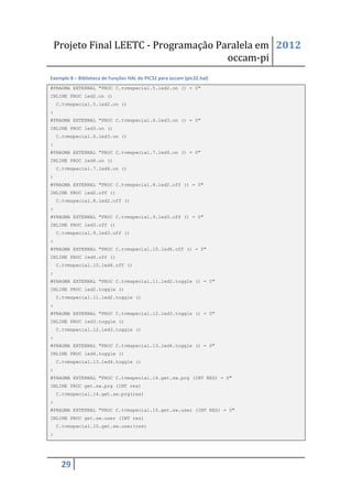 Projeto Final LEETC - Programação Paralela em 2012
                                        occam-pi
Exemplo 8 – Biblioteca de Funções HAL do PIC32 para occam (pic32.hal)
#PRAGMA EXTERNAL "PROC C.tvmspecial.5.led2.on () = 0"
INLINE PROC led2.on ()
    C.tvmspecial.5.led2.on ()
:
#PRAGMA EXTERNAL "PROC C.tvmspecial.6.led3.on () = 0"
INLINE PROC led3.on ()
    C.tvmspecial.6.led3.on ()
:
#PRAGMA EXTERNAL "PROC C.tvmspecial.7.led4.on () = 0"
INLINE PROC led4.on ()
    C.tvmspecial.7.led4.on ()
:
#PRAGMA EXTERNAL "PROC C.tvmspecial.8.led2.off () = 0"
INLINE PROC led2.off ()
    C.tvmspecial.8.led2.off ()
:
#PRAGMA EXTERNAL "PROC C.tvmspecial.9.led3.off () = 0"
INLINE PROC led3.off ()
    C.tvmspecial.9.led3.off ()
:
#PRAGMA EXTERNAL "PROC C.tvmspecial.10.led4.off () = 0"
INLINE PROC led4.off ()
    C.tvmspecial.10.led4.off ()
:
#PRAGMA EXTERNAL "PROC C.tvmspecial.11.led2.toggle () = 0"
INLINE PROC led2.toggle ()
    C.tvmspecial.11.led2.toggle ()
:
#PRAGMA EXTERNAL "PROC C.tvmspecial.12.led3.toggle () = 0"
INLINE PROC led3.toggle ()
    C.tvmspecial.12.led3.toggle ()
:
#PRAGMA EXTERNAL "PROC C.tvmspecial.13.led4.toggle () = 0"
INLINE PROC led4.toggle ()
    C.tvmspecial.13.led4.toggle ()
:
#PRAGMA EXTERNAL "PROC C.tvmspecial.14.get.sw.prg (INT RES) = 0"
INLINE PROC get.sw.prg (INT res)
    C.tvmspecial.14.get.sw.prg(res)
:
#PRAGMA EXTERNAL "PROC C.tvmspecial.15.get.sw.user (INT RES) = 0"
INLINE PROC get.sw.user (INT res)
    C.tvmspecial.15.get.sw.user(res)
:




     29
 