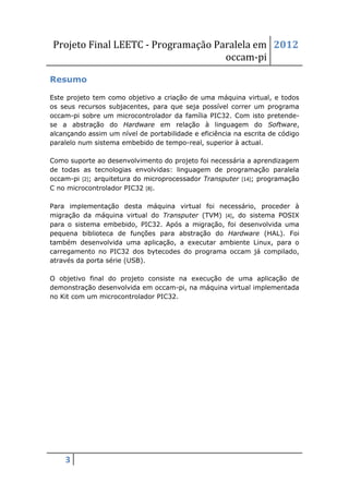 Projeto Final LEETC - Programação Paralela em 2012
                                    occam-pi

Resumo

Este projeto tem como objetivo a criação de uma máquina virtual, e todos
os seus recursos subjacentes, para que seja possível correr um programa
occam-pi sobre um microcontrolador da família PIC32. Com isto pretende-
se a abstração do Hardware em relação à linguagem do Software,
alcançando assim um nível de portabilidade e eficiência na escrita de código
paralelo num sistema embebido de tempo-real, superior à actual.

Como suporte ao desenvolvimento do projeto foi necessária a aprendizagem
de todas as tecnologias envolvidas: linguagem de programação paralela
occam-pi [2]; arquitetura do microprocessador Transputer [14]; programação
C no microcontrolador PIC32 [8].

Para implementação desta máquina virtual foi necessário, proceder à
migração da máquina virtual do Transputer (TVM) [4], do sistema POSIX
para o sistema embebido, PIC32. Após a migração, foi desenvolvida uma
pequena biblioteca de funções para abstração do Hardware (HAL). Foi
também desenvolvida uma aplicação, a executar ambiente Linux, para o
carregamento no PIC32 dos bytecodes do programa occam já compilado,
através da porta série (USB).

O objetivo final do projeto consiste na execução de uma aplicação de
demonstração desenvolvida em occam-pi, na máquina virtual implementada
no Kit com um microcontrolador PIC32.




    3
 