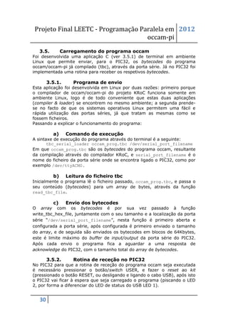 Projeto Final LEETC - Programação Paralela em 2012
                                    occam-pi
   3.5.        Carregamento do programa occam
Foi desenvolvida uma aplicação C (ver 3.5.1) de terminal em ambiente
Linux que permite enviar, para o PIC32, os bytecodes do programa
occam/occam-pi já compilado (tbc), através da porta série. Já no PIC32 foi
implementada uma rotina para receber os respetivos bytecodes.

        3.5.1.      Programa de envio
Esta aplicação foi desenvolvida em Linux por duas razões: primeiro porque
o compilador de occam/occam-pi do projeto KRoC funciona somente em
ambiente Linux, logo é de todo conveniente que estas duas aplicações
(compiler & loader) se encontrem no mesmo ambiente; a segunda prende-
se no facto de que os sistemas operativos Linux permitem uma fácil e
rápida utilização das portas séries, já que tratam as mesmas como se
fossem ficheiros.
Passando a explicar o funcionamento do programa:

          a)     Comando de execução
A sintaxe de execução do programa através do terminal é a seguinte:
       tbc_serial_loader occam_prog.tbc /dev/serial_port_filename
Em que occam_prog.tbc são os bytecodes do programa occam, resultante
da compilação através do compilador KRoC, e serial_port_filename é o
nome do ficheiro da porta série onde se encontra ligado o PIC32, como por
exemplo /dev/ttyACM0.

          b)     Leitura do ficheiro tbc
Inicialmente o programa lê o ficheiro passado, occam_prog.tbc, e passa o
seu conteúdo (bytecodes) para um array de bytes, através da função
read_tbc_file.

          c)     Envio dos bytecodes
O array com os bytecodes é por sua vez passado à função
write_tbc_hex_file, juntamente com o seu tamanho e a localização da porta
série “/dev/serial_port_filename”, nesta função é primeiro aberta e
configurada a porta série, após configurada é primeiro enviado o tamanho
do array, e de seguida são enviados os bytecodes em blocos de 64Kbytes,
este é limite máximo do buffer de input/output da porta série do PIC32.
Após cada envio o programa fica a aguardar a uma resposta de
acknowledge do PIC32, com o tamanho total do array de bytecodes.

        3.5.2.      Rotina de receção no PIC32
No PIC32 para que a rotina de receção do programa occam seja executada
é necessário pressionar o botão/switch USER, e fazer o reset ao kit
(pressionado o botão RESET, ou desligando e ligando o cabo USB), após isto
o PIC32 vai ficar à espera que seja carregado o programa (piscando o LED
2, por forma a diferenciar do LED de status do USB LED 1).


   30
 