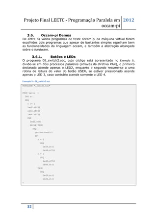 Projeto Final LEETC - Programação Paralela em 2012
                                        occam-pi
     3.6.          Occam-pi Demos
De entre os vários programas de teste occam-pi da máquina virtual foram
escolhidos dois programas que apesar de bastantes simples espelham bem
as funcionalidades da linguagem occam, e também a abstração alcançada
sobre o hardware.

           3.6.1.            Botões e LEDs
O programa 08_switch2.occ, cujo código está apresentado no Exemplo 9,
divide-se em dois processos paralelos (através da diretiva PAR), o primeiro
declarado acende apenas o LED2, enquanto o segundo resume-se a uma
rotina de leitura do valor do botão USER, se estiver pressionado acende
apenas o LED 3, caso contrário acende somente o LED 4.

Exemplo 9 – 08_switch2.occ
#INCLUDE "./pic32.hal"


PROC hello ()
    INT r:
    SEQ
     r := 1
     led2.off()
     led3.off()
     led4.off()
     PAR
          led2.on()
          WHILE TRUE
           SEQ
             get.sw.user(r)
             IF
                 r = 0
                  SEQ
                      led3.on()
                      led4.off()
                 r = 1
                  SEQ
                      led3.off()
                      led4.on()
                 TRUE
                  SEQ
                      led3.on()
                      led4.on()
:




     32
 