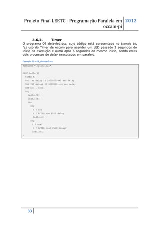 Projeto Final LEETC - Programação Paralela em 2012
                                        occam-pi

           3.6.2.         Timer
O programa 09_delayled.occ, cujo código está apresentado no Exemplo 10,
faz uso do Timer de occam para acender um LED passado 2 segundos do
início da execução e outro após 6 segundos do mesmo início, sendo estes
dois processos de delay executados em paralelo.

Exemplo 10 – 09_delayled.occ
#INCLUDE "./pic32.hal"


PROC hello ()
    TIMER t:
    VAL INT delay IS 2000000:--2 sec delay
    VAL INT delay2 IS 6000000:--6 sec delay
    INT now , now2:
    SEQ
     led2.off()
     led3.off()
     PAR
          SEQ
           t ? now
           t ? AFTER now PLUS delay
           led2.on()
          SEQ
           t ? now2
           t ? AFTER now2 PLUS delay2
           led3.on()
:




     33
 