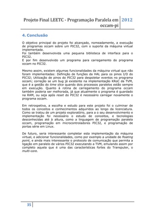 Projeto Final LEETC - Programação Paralela em 2012
                                    occam-pi

4. Conclusão
O objetivo principal do projeto foi alcançado, nomeadamente, a execução
de programas occam sobre um PIC32, com o suporte da máquina virtual
implementada.
Foi também desenvolvida uma pequena biblioteca de interface para o
PIC32.
E por fim desenvolvido um programa para carregamento do programa
occam no PIC32.

Mesmo assim, existem algumas funcionalidades da máquina virtual que não
foram implementadas: Definição de funções da HAL para os pinos I/O do
PIC32; Utilização de pinos do PIC32 para despoletar eventos no programa
occam; correção se um bug já existente na implementação KRoC da TVM,
que é a gestão do time slice quando dois processos paralelos estão sempre
em execução. Quanto à rotina de carregamento do programa occam
também poderia ser melhorada, já que atualmente o programa é guardado
na RAM, ou seja após reset do PIC32 é necessário carregar novamente o
programa occam.

Em retrospetiva, a escolha e estudo para este projeto foi o culminar de
todos os conceitos e conhecimentos adquiridos ao longo da licenciatura.
Como se tratou de um projeto exploratório, para a o seu desenvolvimento e
implementação foi necessário o estudo de conceitos, e tecnologias
desconhecidas até à altura, como a linguagem de programação paralela
occam, programação em microcontroladores PIC32, e programação de
portas série em Linux.

De futuro, seria interessante completar esta implementação da máquina
virtual, e adicionar funcionalidades, como por exemplo a unidade de floating
point, e ainda mais interessante o protocolo de comunicação que permita a
ligação em paralelo de vários PIC32 executando a TVM, emulando assim por
completo aquela que é uma das características fortes do Transputer, o
multi-core.




   35
 