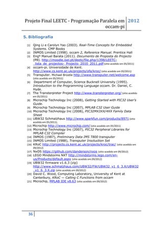 Projeto Final LEETC - Programação Paralela em 2012
                                    occam-pi

5. Bibliografia

 [1]   Qing Li e Carolyn Yao (2003). Real-Time Concepts for Embedded
       Systems. CMP Books
 [2]   INMOS Limited (1998). occam 2, Reference Manual. Prentice Hall
 [3]   Engº Manuel Barata (2011). Documento de Proposta do Projecto
       (P8). http://moodle.isel.pt/deetc/file.php/1398/LEETC-
       _lista_de_projectos-_Projecto_2010_2011.pdf (sitio acedido em 05/2011)
 [4]   occam-pi. Universidade de Kent.
       http://www.cs.kent.ac.uk/projects/ofa/kroc/ (sitio acedido em 05/2011)
 [5]   Transputer. Michael Brüstle http://www.transputer.net/welcome.asp
       (sitio acedido em 05/2011)
 [6] Department of Computer, Science Bucknell University (1995).
     Introduction to the Programming Language occam. Dr. Daniel, C.
     Hyde.
 [7] The Transterpreter Project http://www.transterpreter.org/ (sitio acedido
       em 05/2011)
 [8]  Microchip Technology Inc (2008), Getting Started with PIC32 User’s
      Guide.
 [9] Microchip Technology Inc (2007), MPLAB C32 User Guide
 [10] Microchip Technology Inc (2008), PIC32MX3XX/4XX Family Data
      Sheet
 [11] UBW32 Schmalzhaus http://www.sparkfun.com/products/8971 (sitio
       acedido em 05/2011);
 [12] Microchip http://www.microchip.com/ (sitio acedido em 05/2011)
 [13] Microchip Technology Inc (2007), PIC32 Peripheral Libraries for
      MPLAB C32 Compiler
 [14] INMOS (1987), Preliminary Data IMS T800 transputer
 [15] INMOS Limited (1988), Transputer Insctuction Set
 [16] KRoC http://projects.cs.kent.ac.uk/projects/kroc/trac/ (sitio acedido em
      09/2012)
 [17] NxOS https://github.com/danderson/nxos (sitio acedido em 09/2012)
 [18] LEGO Mindstorms NXT http://mindstorms.lego.com/en-
      us/Products/default.aspx (sitio acedido em 09/2012)
 [19] UBW32 firmware v1.6.3 (zip)
      http://www.schmalzhaus.com/UBW32/FW/UBW32_v1_6_3.X/UBW32
      _v1_6_3.X.zip (sitio acedido em 09/2012)
 [20] David C. Wood, Computing Laboratory, University of Kent at
      Canterbury, KRoC — Calling C Functions from occam
 [21] Microchip, MPLAB IDE v8.63 (sitio acedido em 09/2012)




  36
 