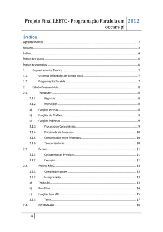 Projeto Final LEETC - Programação Paralela em 2012
                                     occam-pi

Índice
Agradecimentos ............................................................................................................................ 2
Resumo.......................................................................................................................................... 3
Índice ............................................................................................................................................. 4
Índice de Figuras ........................................................................................................................... 6
Índice de exemplos ....................................................................................................................... 6
1.          Enquadramento Teórico ................................................................................................... 7
1.1.               Sistemas Embebidos de Tempo-Real ........................................................................ 7
1.2.               Programação Paralela ............................................................................................... 7
2.          Estudo Desenvolvido ......................................................................................................... 8
2.1.               Transputer ................................................................................................................. 8
       2.1.1.              Registos ............................................................................................................. 8
       2.1.2.              Instruções .......................................................................................................... 8
       a)          Funções Diretas ......................................................................................................... 8
       b)          Funções de Prefixo .................................................................................................... 9
       c)          Funções Indiretas ...................................................................................................... 9
       2.1.3.              Processos e Concorrência.................................................................................. 9
       2.1.4.              Prioridade de Processos .................................................................................. 10
       2.1.5.              Comunicação entre Processos ........................................................................ 10
       2.1.6.              Temporizadores............................................................................................... 10
2.2.               Occam ...................................................................................................................... 11
       2.2.1.              Características Principais ................................................................................. 11
       2.2.2.              Exemplo ........................................................................................................... 11
2.3.               Projeto KRoC ........................................................................................................... 13
       2.3.1.              Compilador occam .......................................................................................... 13
       2.3.2.              Interpretador ................................................................................................... 13
       a)          Tradução.................................................................................................................. 13
       b)          Run-Time ................................................................................................................. 14
       c)          Funções tipo sffi ...................................................................................................... 15
       2.3.3.              Teste ................................................................................................................ 17
2.4.               PIC32MX460 ............................................................................................................ 18


         4
 