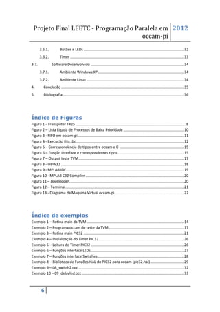 Projeto Final LEETC - Programação Paralela em 2012
                                     occam-pi
       3.6.1.            Botões e LEDs .................................................................................................. 32
       3.6.2.            Timer ............................................................................................................... 33
3.7.              Software Desenvolvido ........................................................................................... 34
       3.7.1.            Ambiente Windows XP .................................................................................... 34
       3.7.2.            Ambiente Linux ............................................................................................... 34
4.        Conclusão ........................................................................................................................ 35
5.        Bibliografia ...................................................................................................................... 36




Índice de Figuras
Figura 1 - Transputer T425 ............................................................................................................ 8
Figura 2 – Lista Ligada de Processos de Baixa Prioridade ........................................................... 10
Figura 3 - FIFO em occam-pi ........................................................................................................ 11
Figura 4 - Execução fifo.tbc ......................................................................................................... 12
Figura 5 – Correspondência de tipos entre occam e C ............................................................... 15
Figura 6 – Função interface e correspondentes tipos ................................................................. 15
Figura 7 – Output teste TVM ....................................................................................................... 17
Figura 8 - UBW32 ........................................................................................................................ 18
Figura 9 - MPLAB IDE ................................................................................................................... 19
Figura 10 - MPLAB C32 Compiler ................................................................................................ 20
Figura 11 – Bootloader ................................................................................................................ 20
Figura 12 – Terminal.................................................................................................................... 21
Figura 13 - Diagrama da Maquina Virtual occam-pi.................................................................... 22




Índice de exemplos
Exemplo 1 – Rotina main da TVM ............................................................................................... 14
Exemplo 2 – Programa occam de teste da TVM ......................................................................... 17
Exemplo 3 – Rotina main PIC32 .................................................................................................. 21
Exemplo 4 – Inicialização do Timer PIC32 ................................................................................... 26
Exemplo 5 – Leitura do Timer PIC32 ........................................................................................... 26
Exemplo 6 – Funções interface LEDs ........................................................................................... 27
Exemplo 7 – Funções interface Switches .................................................................................... 28
Exemplo 8 – Biblioteca de Funções HAL do PIC32 para occam (pic32.hal)................................. 29
Exemplo 9 – 08_switch2.occ ....................................................................................................... 32
Exemplo 10 – 09_delayled.occ .................................................................................................... 33



        6
 