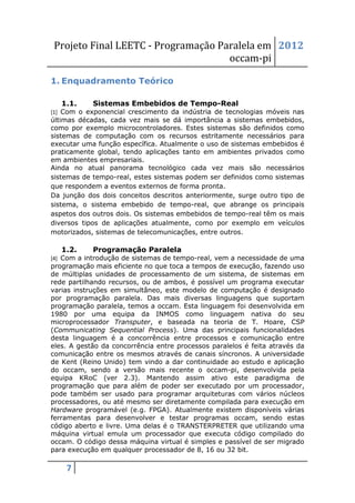 Projeto Final LEETC - Programação Paralela em 2012
                                    occam-pi

1. Enquadramento Teórico

   1.1.     Sistemas Embebidos de Tempo-Real
[1] Com o exponencial crescimento da indústria de tecnologias móveis nas
últimas décadas, cada vez mais se dá importância a sistemas embebidos,
como por exemplo microcontroladores. Estes sistemas são definidos como
sistemas de computação com os recursos estritamente necessários para
executar uma função específica. Atualmente o uso de sistemas embebidos é
praticamente global, tendo aplicações tanto em ambientes privados como
em ambientes empresariais.
Ainda no atual panorama tecnológico cada vez mais são necessários
sistemas de tempo-real, estes sistemas podem ser definidos como sistemas
que respondem a eventos externos de forma pronta.
Da junção dos dois conceitos descritos anteriormente, surge outro tipo de
sistema, o sistema embebido de tempo-real, que abrange os principais
aspetos dos outros dois. Os sistemas embebidos de tempo-real têm os mais
diversos tipos de aplicações atualmente, como por exemplo em veículos
motorizados, sistemas de telecomunicações, entre outros.

   1.2.     Programação Paralela
[4] Com a introdução de sistemas de tempo-real, vem a necessidade de uma
programação mais eficiente no que toca a tempos de execução, fazendo uso
de múltiplas unidades de processamento de um sistema, de sistemas em
rede partilhando recursos, ou de ambos, é possível um programa executar
varias instruções em simultâneo, este modelo de computação é designado
por programação paralela. Das mais diversas linguagens que suportam
programação paralela, temos a occam. Esta linguagem foi desenvolvida em
1980 por uma equipa da INMOS como linguagem nativa do seu
microprocessador Transputer, e baseada na teoria de T. Hoare, CSP
(Communicating Sequential Process). Uma das principais funcionalidades
desta linguagem é a concorrência entre processos e comunicação entre
eles. A gestão da concorrência entre processos paralelos é feita através da
comunicação entre os mesmos através de canais síncronos. A universidade
de Kent (Reino Unido) tem vindo a dar continuidade ao estudo e aplicação
do occam, sendo a versão mais recente o occam-pi, desenvolvida pela
equipa KRoC (ver 2.3). Mantendo assim ativo este paradigma de
programação que para além de poder ser executado por um processador,
pode também ser usado para programar arquiteturas com vários núcleos
processadores, ou até mesmo ser diretamente compilada para execução em
Hardware programável (e.g. FPGA). Atualmente existem disponíveis várias
ferramentas para desenvolver e testar programas occam, sendo estas
código aberto e livre. Uma delas é o TRANSTERPRETER que utilizando uma
máquina virtual emula um processador que executa código compilado do
occam. O código dessa máquina virtual é simples e passível de ser migrado
para execução em qualquer processador de 8, 16 ou 32 bit.

    7
 