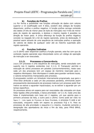 Projeto Final LEETC - Programação Paralela em 2012
                                     occam-pi
           b)     Funções de Prefixo
[14] Por forma a possibilitar nas funções utilização de dados com valores
superior a 15 (codificação com 4 bits), existem dois códigos de funções
disponíveis: prefixo e prefixo negativo. A função prefixa carrega conteúdo
dos dados (4 bits de menor peso do byte de instrução) nos 4 bits de menor
peso do registo de operando, e desloca o mesmo registo 4 posições na
direção de maior peso. A única diferença da função de prefixo negativo
consiste na negação bit a bit do registo operando, antes da deslocação. É
possível assim através de uma sequência de instruções prefixo a operação
de valores de dados de qualquer valor até ao máximo suportado pelo
registo operando.

           c)     Funções Indiretas
[15] O último valor disponível codifica a função operate, esta faz com que do
conteúdo registo operando seja interpretado como um código de operação
da instrução a ser executada.

         2.1.3.     Processos e Concorrência
[14][15] Um processo é uma sequência de instruções, sendo executado com
suporte nos 6 registos existentes (ver 2.1.1). O Transputer permite a
execução de vários processos em paralelo (concorrentemente), neste caso
cada um dos processos tem um espaço de memória reservado para o
respetivo Workspace. Este Workspace é usado para guardar variáveis locais,
e valores temporários manipulados pelo processo.
O processador contém um Scheduler internamente programado, que gere o
Time-Slice atribuído a cada um dos processos paralelos, eliminando assim
processamento desnecessário de processos inativos (um processo pode ficar
inativo se estiver a aguardar input/output, ou se estiver a aguardar por um
tempo especifico).
Os processos ativos em espera para ser executados são colocados em duas
listas ligadas (Alta prioridade, e baixa prioridade: ver 2.1.4). Cada uma das
listas é implementada com base em 2 registos, um que aponta para o
primeiro processo da lista, o outro para o ultimo. Como pode ser visto na
Figura 2 – Lista Ligada de Processos de Baixa Prioridade, o processo S está a ser
executado, enquanto estão em espera os processos P,Q e R. Para os
processos de alta prioridade o esquema é o mesmo, mudando somente a
designação dos apontadores de início e fim da lista, para FPtr0 BPtr0,
respetivamente.




     9
 