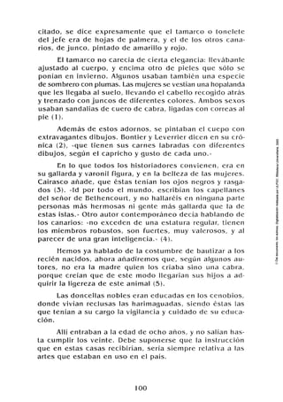 citado, se dice expresamente que el tamarco o tonelete
del jefe era de hojas de palmera, y el de los otros cana-
rios, de junco, pintado de amarillo y rojo.
El tamarco no carecía de cierta elegancia: llevabanle
ajustado al cuerpo, y encima otro de pieles que sólo se
ponían en invierno. Algunos usaban también una especie
de sombrero con plumas. Las mujeres se vestían una hopalanda
que les llegaba al suelo, llevando el cabello recogido atrás
y trenzado con juncos de diferentes colores. Ambos sexos
usaban sandalias de cuero de cabra, ligadas con correas al
pie (1).
Además de estos adornos, se pintaban el cuepo con
extravagantes dibujos. Bontier y Leverrier dicen en su cró-
nica ( 2 ) , ([quetienen sus carnes labradas con diferentes
dibujos, según el capricho y gusto de cada uno.))
En lo que todos los historiadores convienen, era en
su gallarda y varonil figura, y en la belleza de las mujeres.
Cairasco añade, que éstas tenían los ojos negros y rasga-
dos (3).((Idpor todo el mundo, escribían los capellanes
del señor de Bethencourt, y no hallaréis en ninguna parte
personas más hermosas ni gente mas gallarda que la de
estas islas.))Otro autor contemporáneo decía hablando de
los canarios: lino exceden de una estatura regular, tienen
los miembros robustos, son fuertes, muy valerosos, y al
parecer de una gran inteligencia.>)
(4).
Hemos ya hablado de la costumbre de bautizar a los
recién nacidos, ahora añadiremos que, segun algunos au-
tores, no era la madre quien los criaba sino una cabra,
porque creían que de este modo llegarían sus hijos a ad-
quirir la ligereza de este animal (5).
Las doncellas nobles eran educadas en los cenobios,
donde vivían reclusas las harimaguadas, siendo éstas las
que tenían a su cargo la vigilancia y cuidado dé su educa-
ción.
Allí entraban a la edad de ocho años, y no salían has-
ta cumplir los veinte. Debe suponerse que la instrucción
que en estas casas recibirían, sería siempre relativa a las
artes que estaban en uso en el país.
 