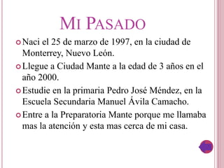 MI PASADO
Naci el 25 de marzo de 1997, en la ciudad de
Monterrey, Nuevo León.
Llegue a Ciudad Mante a la edad de 3 años en el
año 2000.
Estudie en la primaria Pedro José Méndez, en la
Escuela Secundaria Manuel Ávila Camacho.
Entre a la Preparatoria Mante porque me llamaba
mas la atención y esta mas cerca de mi casa.
 