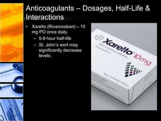 Anticoagulants – Dosages, Half-Life &
Interactions
• Xarelto (Rivaroxaban) – 10
mg PO once daily.
– 5-9 hour half-life
– St. John’s wort may
significantly decrease
levels.
 