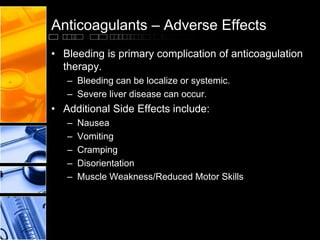 Anticoagulants – Adverse Effects
• Bleeding is primary complication of anticoagulation
therapy.
– Bleeding can be localize or systemic.
– Severe liver disease can occur.
• Additional Side Effects include:
– Nausea
– Vomiting
– Cramping
– Disorientation
– Muscle Weakness/Reduced Motor Skills
 