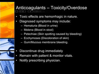Anticoagulants – Toxicity/Overdose
• Toxic effects are hemorrhagic in nature.
• Diagnosed symptoms may include:
– Hematuria (Blood in urine)
– Melena (Blood in stool)
– Petechiae (Skin spotting caused by bleeding)
– Ecchymoses (Discoloration of skin)
– Gum/Mucous membrane bleeding.
• Discontinue drug immediately
• Remain with patient & monitor vitals.
• Notify prescribing physician.
 