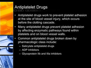 Antiplatelet Drugs
• Antiplatelet drugs work to prevent platelet adhesion
at the site of blood vessel injury, which occurs
before the clotting cascade.
• Many antiplatelet drugs prevent platelet adhesion
by affecting enzymatic pathways found within
platelets and on blood vessel walls.
• Common antiplatelet drugs broken down by
pharmacologic class include:
– Salicylate antiplatelet drugs
– ADP Inhibitors
– Glycoprotein IIb and IIIa inhibitors
 