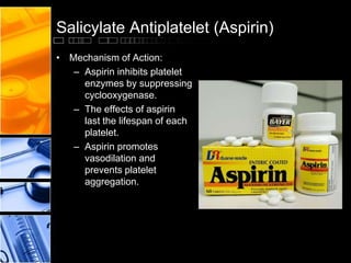 Salicylate Antiplatelet (Aspirin)
• Mechanism of Action:
– Aspirin inhibits platelet
enzymes by suppressing
cyclooxygenase.
– The effects of aspirin
last the lifespan of each
platelet.
– Aspirin promotes
vasodilation and
prevents platelet
aggregation.
 
