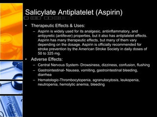 Salicylate Antiplatelet (Aspirin)
• Therapeutic Effects & Uses:
– Aspirin is widely used for its analgesic, antiinflammatory, and
antipyretic (antifever) properties, but it also has antiplatelet effects.
Aspirin has many therapeutic effects, but many of them vary
depending on the dosage. Aspirin is officially recommended for
stroke prevention by the American Stroke Society in daily doses of
50 to 325 mg.
• Adverse Effects:
– Central Nervous System- Drowsiness, dizziness, confusion, flushing
– Gastrointestinal- Nausea, vomiting, gastrointestinal bleeding,
diarrhea
– Hematologic-Thrombocytopenia, agranulocytosis, leukopenia,
neutropenia, hemolytic anemia, bleeding
 