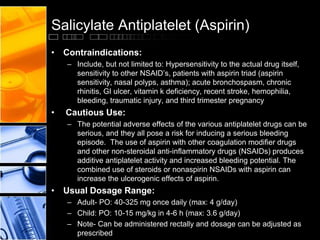 Salicylate Antiplatelet (Aspirin)
• Contraindications:
– Include, but not limited to: Hypersensitivity to the actual drug itself,
sensitivity to other NSAID’s, patients with aspirin triad (aspirin
sensitivity, nasal polyps, asthma); acute bronchospasm, chronic
rhinitis, GI ulcer, vitamin k deficiency, recent stroke, hemophilia,
bleeding, traumatic injury, and third trimester pregnancy
• Cautious Use:
– The potential adverse effects of the various antiplatelet drugs can be
serious, and they all pose a risk for inducing a serious bleeding
episode. The use of aspirin with other coagulation modifier drugs
and other non-steroidal anti-inflammatory drugs (NSAIDs) produces
additive antiplatelet activity and increased bleeding potential. The
combined use of steroids or nonaspirin NSAIDs with aspirin can
increase the ulcerogenic effects of aspirin.
• Usual Dosage Range:
– Adult- PO: 40-325 mg once daily (max: 4 g/day)
– Child: PO: 10-15 mg/kg in 4-6 h (max: 3.6 g/day)
– Note- Can be administered rectally and dosage can be adjusted as
prescribed
 