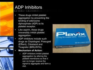 ADP Inhibitors
• These drugs inhibit platelet
aggregation by preventing the
binding of adenosine
diphosphate (ADP) to its
platelet receptor.
• Like aspirin, these drugs
irreversibly inhibit platelet
aggregation.
• ADP inhibitors include such
drugs as Clopidogrel, Prasugrel
(Effient), Cilostazol and
Ticagrelor (BRILINTA).
• Mechanism of Action:
– ADP inhibitors inhibit platelet
aggregation by altering the
platelet membrane so that it
can no longer receive the
signal to aggregate and form a
clot.
 